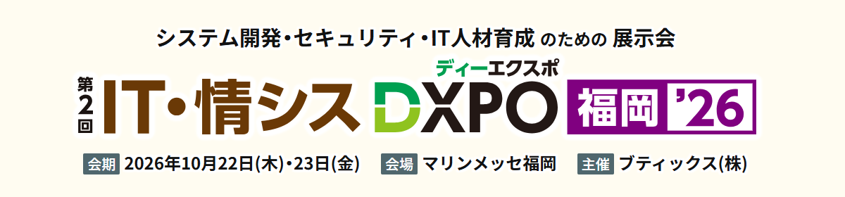 システム開発・セキュリティ・IT人材育成のための展示会 第2回IT・情シスDXPO 福岡'26 会期：2026年10月22日（木）・23日（金） 会場：マリンメッセ福岡 主催：ブティックス（株）